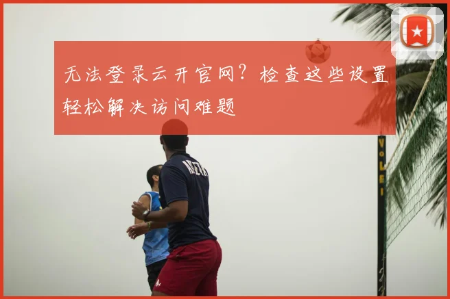 无法登录云开官网？检查这些设置轻松解决访问难题
