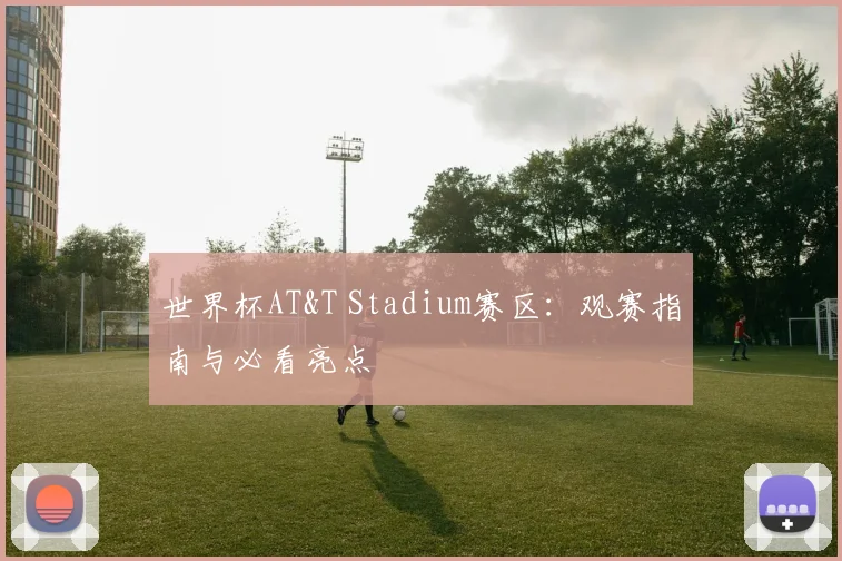 世界杯AT&T Stadium赛区：观赛指南与必看亮点