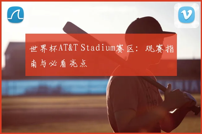 世界杯AT&T Stadium赛区：观赛指南与必看亮点