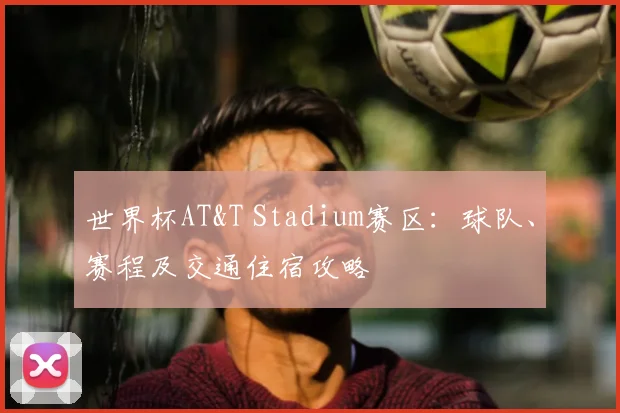 世界杯AT&T Stadium赛区：球队、赛程及交通住宿攻略