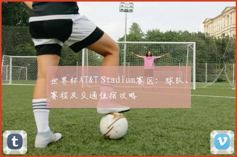 世界杯AT&T Stadium赛区：球队、赛程及交通住宿攻略