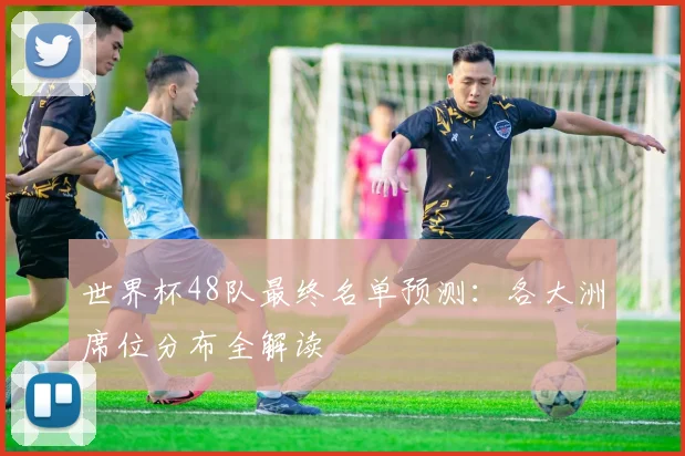 世界杯48队最终名单预测：各大洲席位分布全解读